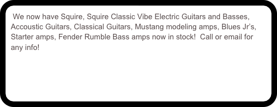 We now have Squire, Squire Classic Vibe Electric Guitars and Basses, Accoustic Guitars, Classical Guitars, Mustang modeling amps, Blues Jr’s, Starter amps, Fender Rumble Bass amps now in stock!  Call or email for any info!